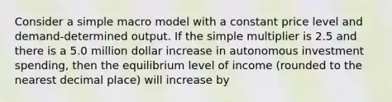 Consider a simple macro model with a constant price level and demand-determined output. If the simple multiplier is 2.5 and there is a 5.0 million dollar increase in autonomous investment spending, then the equilibrium level of income (rounded to the nearest decimal place) will increase by