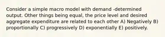 Consider a simple macro model with demand -determined output. Other things being equal, the price level and desired aggregate expenditure are related to each other A) Negatively B) proportionally C) progressively D) exponentially E) positively.