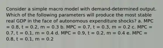 Consider a simple macro model with demand-determined output. Which of the following parameters will produce the most stable real GDP in the face of autonomous expenditure shocks? a. MPC = 0.8, t = 0.2, m = 0.3 b. MPC = 0.7, t = 0.3, m = 0.2 c. MPC = 0.7, t = 0.1, m = 0.4 d. MPC = 0.9, t = 0.2, m = 0.4 e. MPC = 0.8, t = 0.1, m = 0.2