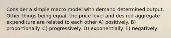 Consider a simple macro model with demand-determined output. Other things being equal, the price level and desired aggregate expenditure are related to each other A) positively. B) proportionally. C) progressively. D) exponentially. E) negatively.