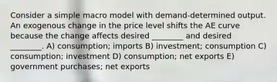 Consider a simple macro model with demand-determined output. An exogenous change in the price level shifts the AE curve because the change affects desired ________ and desired ________. A) consumption; imports B) investment; consumption C) consumption; investment D) consumption; net exports E) government purchases; net exports