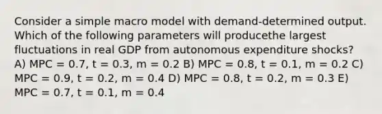 Consider a simple macro model with demand-determined output. Which of the following parameters will producethe largest fluctuations in real GDP from autonomous expenditure shocks? A) MPC = 0.7, t = 0.3, m = 0.2 B) MPC = 0.8, t = 0.1, m = 0.2 C) MPC = 0.9, t = 0.2, m = 0.4 D) MPC = 0.8, t = 0.2, m = 0.3 E) MPC = 0.7, t = 0.1, m = 0.4