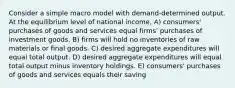 Consider a simple macro model with demand-determined output. At the equilibrium level of national income, A) consumers' purchases of goods and services equal firms' purchases of investment goods. B) firms will hold no inventories of raw materials or final goods. C) desired aggregate expenditures will equal total output. D) desired aggregate expenditures will equal total output minus inventory holdings. E) consumers' purchases of goods and services equals their saving