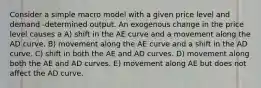 Consider a simple macro model with a given price level and demand -determined output. An exogenous change in the price level causes a A) shift in the AE curve and a movement along the AD curve. B) movement along the AE curve and a shift in the AD curve. C) shift in both the AE and AD curves. D) movement along both the AE and AD curves. E) movement along AE but does not affect the AD curve.