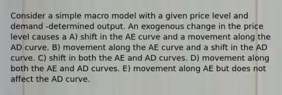 Consider a simple macro model with a given price level and demand -determined output. An exogenous change in the price level causes a A) shift in the AE curve and a movement along the AD curve. B) movement along the AE curve and a shift in the AD curve. C) shift in both the AE and AD curves. D) movement along both the AE and AD curves. E) movement along AE but does not affect the AD curve.