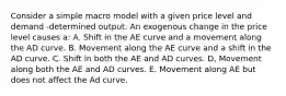 Consider a simple macro model with a given price level and demand -determined output. An exogenous change in the price level causes a: A. Shift in the AE curve and a movement along the AD curve. B. Movement along the AE curve and a shift in the AD curve. C. Shift in both the AE and AD curves. D, Movement along both the AE and AD curves. E. Movement along AE but does not affect the Ad curve.