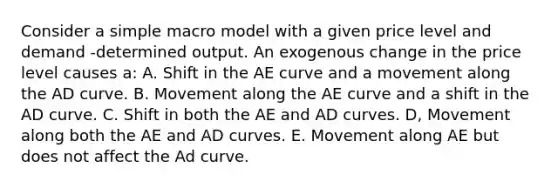 Consider a simple macro model with a given price level and demand -determined output. An exogenous change in the price level causes a: A. Shift in the AE curve and a movement along the AD curve. B. Movement along the AE curve and a shift in the AD curve. C. Shift in both the AE and AD curves. D, Movement along both the AE and AD curves. E. Movement along AE but does not affect the Ad curve.