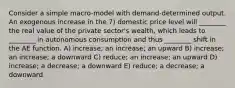 Consider a simple macro-model with demand-determined output. An exogenous increase in the 7) domestic price level will ________ the real value of the private sector's wealth, which leads to ________ in autonomous consumption and thus ________ shift in the AE function. A) increase; an increase; an upward B) increase; an increase; a downward C) reduce; an increase; an upward D) increase; a decrease; a downward E) reduce; a decrease; a downward