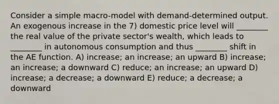 Consider a simple macro-model with demand-determined output. An exogenous increase in the 7) domestic price level will ________ the real value of the private sector's wealth, which leads to ________ in autonomous consumption and thus ________ shift in the AE function. A) increase; an increase; an upward B) increase; an increase; a downward C) reduce; an increase; an upward D) increase; a decrease; a downward E) reduce; a decrease; a downward