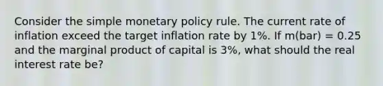 Consider the simple monetary policy rule. The current rate of inflation exceed the target inflation rate by 1%. If m(bar) = 0.25 and the marginal product of capital is 3%, what should the real interest rate be?