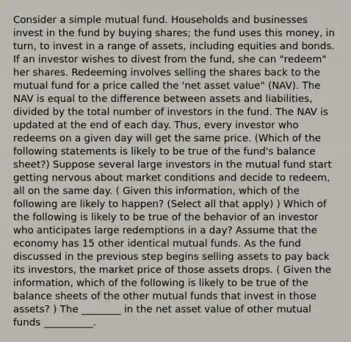 Consider a simple mutual fund. Households and businesses invest in the fund by buying​ shares; the fund uses this​ money, in​ turn, to invest in a range of​ assets, including equities and bonds. If an investor wishes to divest from the​ fund, she can​ "redeem" her shares. Redeeming involves selling the shares back to the mutual fund for a price called the​ 'net asset​ value" (NAV). The NAV is equal to the difference between assets and​ liabilities, divided by the total number of investors in the fund. The NAV is updated at the end of each day.​ Thus, every investor who redeems on a given day will get the same price. (Which of the following statements is likely to be true of the​ fund's balance​ sheet?) Suppose several large investors in the mutual fund start getting nervous about market conditions and decide to​ redeem, all on the same day. ( Given this​ information, which of the following are likely to​ happen? ​(Select all that​ apply) ) Which of the following is likely to be true of the behavior of an investor who anticipates large redemptions in a​ day? Assume that the economy has 15 other identical mutual funds. As the fund discussed in the previous step begins selling assets to pay back its​ investors, the market price of those assets drops. ( Given the​ information, which of the following is likely to be true of the balance sheets of the other mutual funds that invest in those​ assets? ) The ________ in the net asset value of other mutual funds __________.