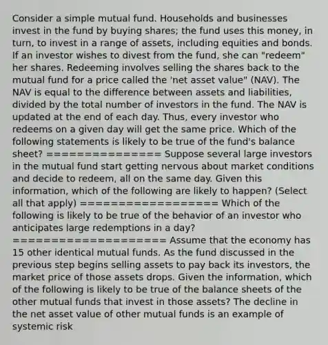 Consider a simple mutual fund. Households and businesses invest in the fund by buying​ shares; the fund uses this​ money, in​ turn, to invest in a range of​ assets, including equities and bonds. If an investor wishes to divest from the​ fund, she can​ "redeem" her shares. Redeeming involves selling the shares back to the mutual fund for a price called the​ 'net asset​ value" (NAV). The NAV is equal to the difference between assets and​ liabilities, divided by the total number of investors in the fund. The NAV is updated at the end of each day.​ Thus, every investor who redeems on a given day will get the same price. Which of the following statements is likely to be true of the​ fund's balance​ sheet? =============== Suppose several large investors in the mutual fund start getting nervous about market conditions and decide to​ redeem, all on the same day. Given this​ information, which of the following are likely to​ happen? ​(Select all that​ apply) ================== Which of the following is likely to be true of the behavior of an investor who anticipates large redemptions in a​ day? ==================== Assume that the economy has 15 other identical mutual funds. As the fund discussed in the previous step begins selling assets to pay back its​ investors, the market price of those assets drops. Given the​ information, which of the following is likely to be true of the balance sheets of the other mutual funds that invest in those​ assets? The decline in the net asset value of other mutual funds is an example of systemic risk