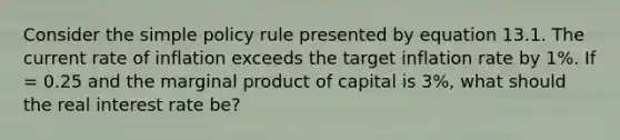 Consider the simple policy rule presented by equation 13.1. The current rate of inflation exceeds the target inflation rate by 1%. If = 0.25 and the marginal product of capital is 3%, what should the real interest rate be?