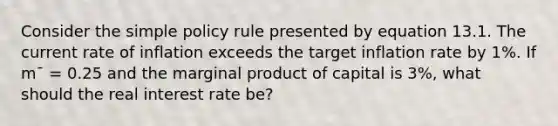 Consider the simple policy rule presented by equation 13.1. The current rate of inflation exceeds the target inflation rate by 1%. If m¯ = 0.25 and the marginal product of capital is 3%, what should the real interest rate be?