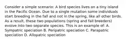 Consider a simple scenario: A bird species lives on a tiny island in the Pacific Ocean. Due to a single mutation some individuals start breeding in the fall and not in the spring, like all other birds. As a result, these two populations (spring and fall breeders) evolve into two separate species. This is an example of: A. Sympatric speciation B. Peripatric speciation C. Parapatric speciation D. Allopatric speciation