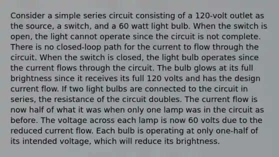 Consider a simple series circuit consisting of a 120-volt outlet as the source, a switch, and a 60 watt light bulb. When the switch is open, the light cannot operate since the circuit is not complete. There is no closed-loop path for the current to flow through the circuit. When the switch is closed, the light bulb operates since the current flows through the circuit. The bulb glows at its full brightness since it receives its full 120 volts and has the design current flow. If two light bulbs are connected to the circuit in series, the resistance of the circuit doubles. The current flow is now half of what it was when only one lamp was in the circuit as before. The voltage across each lamp is now 60 volts due to the reduced current flow. Each bulb is operating at only one-half of its intended voltage, which will reduce its brightness.