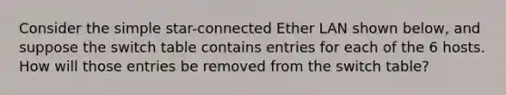 Consider the simple star-connected Ether LAN shown below, and suppose the switch table contains entries for each of the 6 hosts. How will those entries be removed from the switch table?