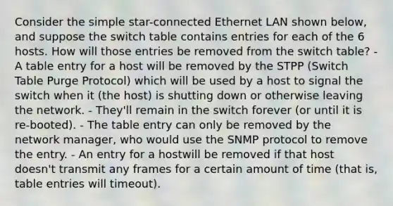 Consider the simple star-connected Ethernet LAN shown below, and suppose the switch table contains entries for each of the 6 hosts. How will those entries be removed from the switch table? - A table entry for a host will be removed by the STPP (Switch Table Purge Protocol) which will be used by a host to signal the switch when it (the host) is shutting down or otherwise leaving the network. - They'll remain in the switch forever (or until it is re-booted). - The table entry can only be removed by the network manager, who would use the SNMP protocol to remove the entry. - An entry for a hostwill be removed if that host doesn't transmit any frames for a certain amount of time (that is, table entries will timeout).