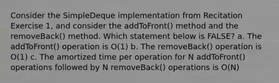 Consider the SimpleDeque implementation from Recitation Exercise 1, and consider the addToFront() method and the removeBack() method. Which statement below is FALSE? a. The addToFront() operation is O(1) b. The removeBack() operation is O(1) c. The amortized time per operation for N addToFront() operations followed by N removeBack() operations is O(N)