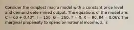 Consider the simplest macro model with a constant price level and demand-determined output. The equations of the model are: C = 60 + 0.43Y, I = 150, G = 260, T = 0, X = 90, IM = 0.06Y. The marginal propensity to spend on national income, z, is