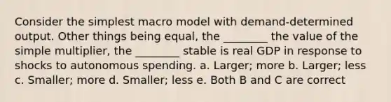 Consider the simplest macro model with demand-determined output. Other things being equal, the ________ the value of the simple multiplier, the ________ stable is real GDP in response to shocks to autonomous spending. a. Larger; more b. Larger; less c. Smaller; more d. Smaller; less e. Both B and C are correct