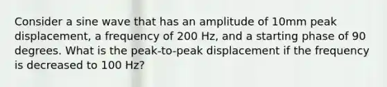 Consider a sine wave that has an amplitude of 10mm peak displacement, a frequency of 200 Hz, and a starting phase of 90 degrees. What is the peak-to-peak displacement if the frequency is decreased to 100 Hz?