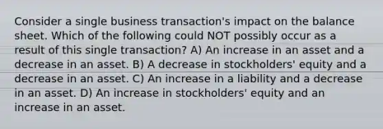 Consider a single business transaction's impact on the balance sheet. Which of the following could NOT possibly occur as a result of this single transaction? A) An increase in an asset and a decrease in an asset. B) A decrease in stockholders' equity and a decrease in an asset. C) An increase in a liability and a decrease in an asset. D) An increase in stockholders' equity and an increase in an asset.