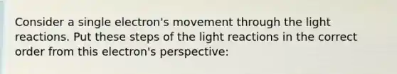 Consider a single electron's movement through the light reactions. Put these steps of the light reactions in the correct order from this electron's perspective: