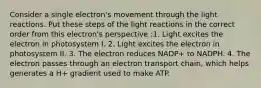 Consider a single electron's movement through the light reactions. Put these steps of the light reactions in the correct order from this electron's perspective :1. Light excites the electron in photosystem I. 2. Light excites the electron in photosystem II. 3. The electron reduces NADP+ to NADPH. 4. The electron passes through an electron transport chain, which helps generates a H+ gradient used to make ATP.