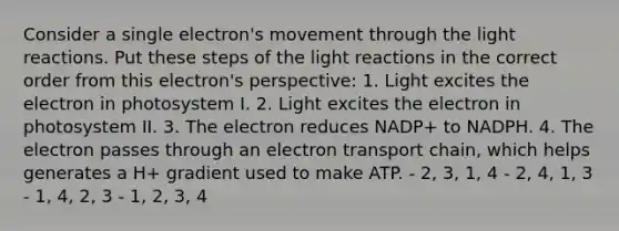 Consider a single electron's movement through the light reactions. Put these steps of the light reactions in the correct order from this electron's perspective: 1. Light excites the electron in photosystem I. 2. Light excites the electron in photosystem II. 3. The electron reduces NADP+ to NADPH. 4. The electron passes through an electron transport chain, which helps generates a H+ gradient used to make ATP. - 2, 3, 1, 4 - 2, 4, 1, 3 - 1, 4, 2, 3 - 1, 2, 3, 4