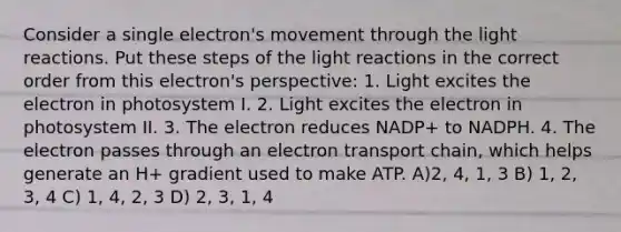 Consider a single electron's movement through the light reactions. Put these steps of the light reactions in the correct order from this electron's perspective: 1. Light excites the electron in photosystem I. 2. Light excites the electron in photosystem II. 3. The electron reduces NADP+ to NADPH. 4. The electron passes through an electron transport chain, which helps generate an H+ gradient used to make ATP. A)2, 4, 1, 3 B) 1, 2, 3, 4 C) 1, 4, 2, 3 D) 2, 3, 1, 4