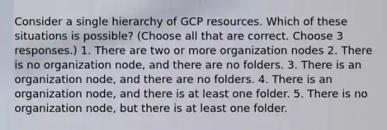 Consider a single hierarchy of GCP resources. Which of these situations is possible? (Choose all that are correct. Choose 3 responses.) 1. There are two or more organization nodes 2. There is no organization node, and there are no folders. 3. There is an organization node, and there are no folders. 4. There is an organization node, and there is at least one folder. 5. There is no organization node, but there is at least one folder.