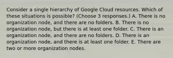 Consider a single hierarchy of Google Cloud resources. Which of these situations is possible? (Choose 3 responses.) A. There is no organization node, and there are no folders. B. There is no organization node, but there is at least one folder. C. There is an organization node, and there are no folders. D. There is an organization node, and there is at least one folder. E. There are two or more organization nodes.