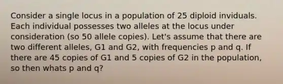 Consider a single locus in a population of 25 diploid inviduals. Each individual possesses two alleles at the locus under consideration (so 50 allele copies). Let's assume that there are two different alleles, G1 and G2, with frequencies p and q. If there are 45 copies of G1 and 5 copies of G2 in the population, so then whats p and q?