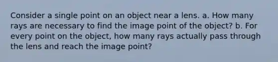 Consider a single point on an object near a lens. a. How many rays are necessary to find the image point of the object? b. For every point on the object, how many rays actually pass through the lens and reach the image point?