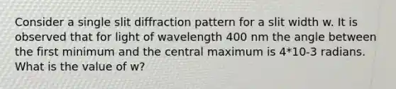 Consider a single slit diffraction pattern for a slit width w. It is observed that for light of wavelength 400 nm the angle between the first minimum and the central maximum is 4*10-3 radians. What is the value of w?