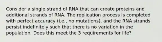 Consider a single strand of RNA that can create proteins and additional strands of RNA. The replication process is completed with perfect accuracy (i.e., no mutations), and the RNA strands persist indefinitely such that there is no variation in the population. Does this meet the 3 requirements for life?