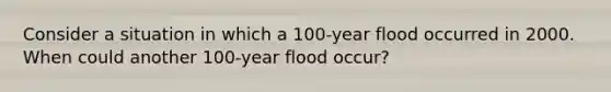 Consider a situation in which a 100-year flood occurred in 2000. When could another 100-year flood occur?