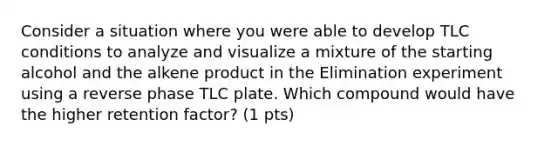 Consider a situation where you were able to develop TLC conditions to analyze and visualize a mixture of the starting alcohol and the alkene product in the Elimination experiment using a reverse phase TLC plate. Which compound would have the higher retention factor? (1 pts)