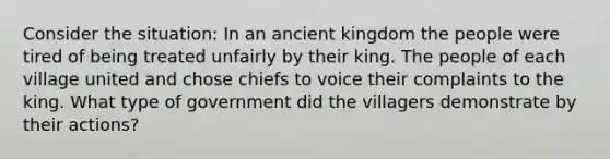 Consider the situation: In an ancient kingdom the people were tired of being treated unfairly by their king. The people of each village united and chose chiefs to voice their complaints to the king. What type of government did the villagers demonstrate by their actions?