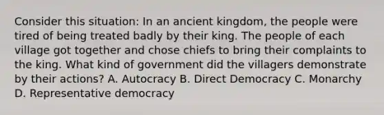 Consider this situation: In an ancient kingdom, the people were tired of being treated badly by their king. The people of each village got together and chose chiefs to bring their complaints to the king. What kind of government did the villagers demonstrate by their actions? A. Autocracy B. Direct Democracy C. Monarchy D. Representative democracy