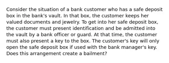 Consider the situation of a bank customer who has a safe deposit box in the bank's vault. In that box, the customer keeps her valued documents and jewelry. To get into her safe deposit box, the customer must present identification and be admitted into the vault by a bank officer or guard. At that time, the customer must also present a key to the box. The customer's key will only open the safe deposit box if used with the bank manager's key. Does this arrangement create a bailment?