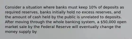 Consider a situation where banks must keep 10% of deposits as required reserves, banks initially hold no excess reserves, and the amount of cash held by the public is unrelated to deposits. After moving through the whole banking system, a 50,000 open market sale by the Federal Reserve will eventually change the money supply by