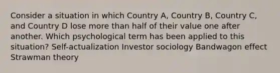 Consider a situation in which Country A, Country B, Country C, and Country D lose more than half of their value one after another. Which psychological term has been applied to this situation? Self-actualization Investor sociology Bandwagon effect Strawman theory