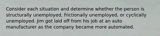 Consider each situation and determine whether the person is structurally unemployed, frictionally unemployed, or cyclically unemployed. Jim got laid off from his job at an auto manufacturer as the company became more automated.