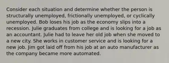 Consider each situation and determine whether the person is structurally unemployed, frictionally unemployed, or cyclically unemployed. Bob loses his job as the economy slips into a recession. Julie graduates from college and is looking for a job as an accountant. Julie had to leave her old job when she moved to a new city. She works in customer service and is looking for a new job. Jim got laid off from his job at an auto manufacturer as the company became more automated.