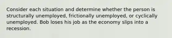 Consider each situation and determine whether the person is structurally unemployed, frictionally unemployed, or cyclically unemployed. Bob loses his job as the economy slips into a recession.