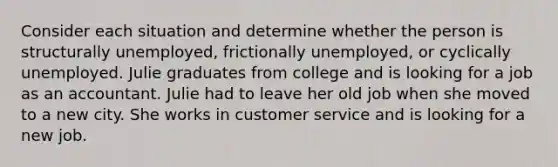 Consider each situation and determine whether the person is structurally unemployed, frictionally unemployed, or cyclically unemployed. Julie graduates from college and is looking for a job as an accountant. Julie had to leave her old job when she moved to a new city. She works in customer service and is looking for a new job.