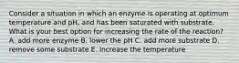 Consider a situation in which an enzyme is operating at optimum temperature and pH, and has been saturated with substrate. What is your best option for increasing the rate of the reaction? A. add more enzyme B. lower the pH C. add more substrate D. remove some substrate E. increase the temperature