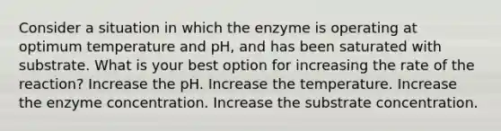 Consider a situation in which the enzyme is operating at optimum temperature and pH, and has been saturated with substrate. What is your best option for increasing the rate of the reaction? Increase the pH. Increase the temperature. Increase the enzyme concentration. Increase the substrate concentration.